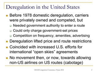 Deregulation in the United States
 Before 1978 domestic deregulation, carriers
were privately owned and competed, but
 Needed government authority to enter a route
 Could only charge government-set prices
 Competition on frequency, amenities, advertising
 Deregulation lifted price and route restrictions
 Coincided with increased U.S. efforts for
international “open skies” agreements
 No movement then, or now, towards allowing
non-US airlines on US routes (cabotage)
OECD Competition Committee, 19 June 2014 2
 