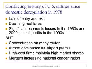 Conflicting history of U.S. airlines since
domestic deregulation in 1978
 Lots of entry and exit
 Declining real fares
 Significant economic losses in the 1980s and
2000s, small profits in the 1990s
BUT
 Concentration on many routes
 Airport dominance => Airport premia
 High-cost firms maintain high market shares
 Mergers increasing national concentration
3OECD Competition Committee, 19 June 2014
 