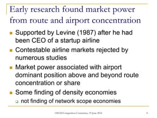 Early research found market power
from route and airport concentration
 Supported by Levine (1987) after he had
been CEO of a startup airline
 Contestable airline markets rejected by
numerous studies
 Market power associated with airport
dominant position above and beyond route
concentration or share
 Some finding of density economies
 not finding of network scope economies
4OECD Competition Committee, 19 June 2014
 