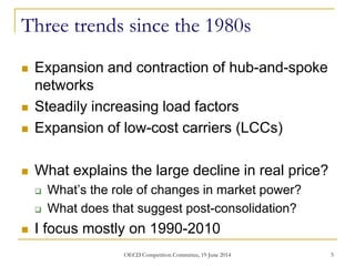 Three trends since the 1980s
 Expansion and contraction of hub-and-spoke
networks
 Steadily increasing load factors
 Expansion of low-cost carriers (LCCs)
 What explains the large decline in real price?
 What’s the role of changes in market power?
 What does that suggest post-consolidation?
 I focus mostly on 1990-2010
5OECD Competition Committee, 19 June 2014
 