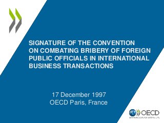 17 December 1997
OECD Paris, France
SIGNATURE OF THE CONVENTION
ON COMBATING BRIBERY OF FOREIGN
PUBLIC OFFICIALS IN INTERN...