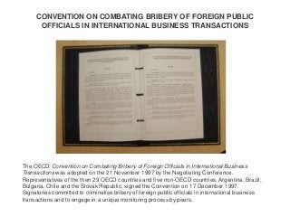 CONVENTION ON COMBATING BRIBERY OF FOREIGN PUBLIC
OFFICIALS IN INTERNATIONAL BUSINESS TRANSACTIONS
The OECD Convention on ...