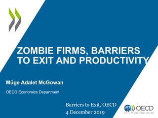 ZOMBIE FIRMS, BARRIERS
TO EXIT AND PRODUCTIVITY
Müge Adalet McGowan
OECD Economics Department
Barriers to Exit, OECD
4 December 2019
 