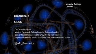 Imperial College Centre for Cryptocurrency Research and Engineering 1
Blockchain
OECD
Dr Cathy Mulligan
Visiting Research Fellow Imperial College London
Senior Research Associate, UCL (Computer Science)
Expert and Fellow, World Economic Forum Blockchain Council
@API_Economics
Imperial College
London
 