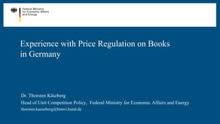 Experience with Price Regulation on Books
in Germany
Dr. Thorsten Käseberg
Head of Unit Competition Policy, Federal Ministry for Economic Affairs and Energy
thorsten.kaeseberg@bmwi.bund.de
 