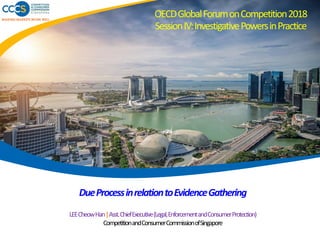 MAKING MARKETS WORK WELL
DueProcessinrelationtoEvidenceGathering
LEECheowHan|Asst.ChiefExecutive(Legal,EnforcementandConsumerProtection)
CompetitionandConsumerCommissionofSingapore
OECDGlobalForumonCompetition2018
SessionIV:InvestigativePowersinPractice
 