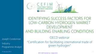 OECD / OCDE: Restricted Use - À usage restreint
IDENTIFYING SUCCESS FACTORS FOR
LOW-CARBON HYDROGEN MARKET
DEVELOPMENT
AND BUILDING ENABLING CONDITIONS
1
31 January 2023
Joseph Cordonnier
Industry
Programme Analyst
OECD webinar
“Certification for facilitating international trade of
green hydrogen”
 