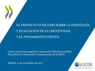 EL PROYECTO OCDE/CERI SOBRE LA ENSEÑANZA
Y EVALUACIÓN DE LA CREATIVIDAD
Y EL PENSAMIENTO CRÍTICO
Centro para la Investigación e Innovación Educativas (CERI)
Dirección de la Educación y Competencias de la OECD
Madrid, 14 de noviembre de 2017
 