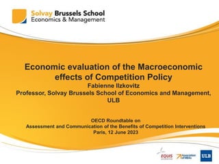 1
Economic evaluation of the Macroeconomic
effects of Competition Policy
Fabienne Ilzkovitz
Professor, Solvay Brussels School of Economics and Management,
ULB
OECD Roundtable on
Assessment and Communication of the Benefits of Competition Interventions
Paris, 12 June 2023
 