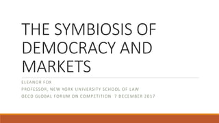 THE SYMBIOSIS OF
DEMOCRACY AND
MARKETS
ELEANOR FOX
PROFESSOR, NEW YORK UNIVERSITY SCHOOL OF LAW
OECD GLOBAL FORUM ON COMPETITION 7 DECEMBER 2017
 