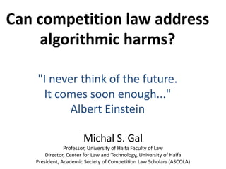 Can competition law address
algorithmic harms?
"I never think of the future.
It comes soon enough..."
Albert Einstein
Michal S. Gal
Professor, University of Haifa Faculty of Law
Director, Center for Law and Technology, University of Haifa
President, Academic Society of Competition Law Scholars (ASCOLA)
 