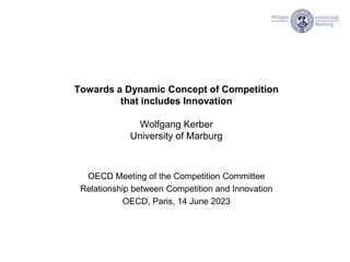 Towards a Dynamic Concept of Competition
that includes Innovation
Wolfgang Kerber
University of Marburg
OECD Meeting of the Competition Committee
Relationship between Competition and Innovation
OECD, Paris, 14 June 2023
 