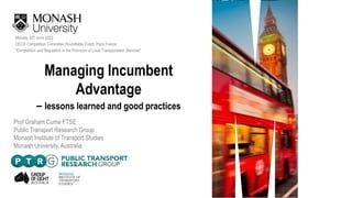 Managing Incumbent
Advantage
– lessons learned and good practices
Monday 20th June 2022
OECD Competition Committee Roundtable Event, Paris France
"Competition and Regulation in the Provision of Local Transportation Services"
Prof Graham Currie FTSE
Public Transport Research Group
Monash Institute of Transport Studies
Monash University, Australia
 