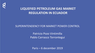 LIQUEFIED PETROLEUM GAS MARKET
REGULATION IN ECUADOR
SUPERINTENDENCY FOR MARKET POWER CONTROL
Patricio Pozo Vintimilla
Pablo Carrasco Torrontegui
Paris – 6 december 2019
 