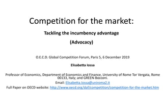 Competition for the market:
Tackling the incumbency advantage
(Advocacy)
O.E.C.D. Global Competition Forum, Paris 5, 6 December 2019
Elisabetta Iossa
Professor of Economics, Department of Economics and Finance, University of Rome Tor Vergata, Rome
00133, Italy; and GREEN-Bocconi.
Email: Elisabetta.Iossa@uniroma2.it
Full Paper on OECD website: http://www.oecd.org/daf/competition/competition-for-the-market.htm
 
