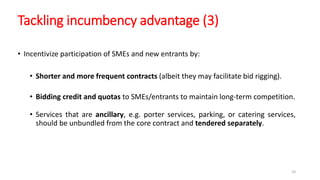 Tackling incumbency advantage (3)
• Incentivize participation of SMEs and new entrants by:
• Shorter and more frequent contracts (albeit they may facilitate bid rigging).
• Bidding credit and quotas to SMEs/entrants to maintain long-term competition.
• Services that are ancillary, e.g. porter services, parking, or catering services,
should be unbundled from the core contract and tendered separately.
10
 