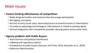 Main issues
• Factors limiting effectiveness of competition:
• Badly designed tenders and contracts that discourage participation
• Bid rigging, corruption
• Barriers to entry (sunk costs; ownership/access to essential assets or information)
• Incumbency advantage (technological, informational or linked to existing rights)
• Vertical integration with monopolistic provider abusing power across value chain
• Agency problem with Public Buyers:
• Short termism and political interference
• Lobbying and regulatory capture
• Competence of public buyers (Saussier and Tirole, 2015; Decarolis et al., 2019)
• Defensive Administration
4
 