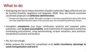 What to do
• Redesigning the law to reduce discretion of public authorities? Not sufficient and can
be harmful (Coviello, Guglielmo and Spagnolo, 2018). Also, we should incentivize
unsolicited proposals not defensive administration.
• Artinger and Gigerenzer (2018): 950 public managers in Germany reported that about 25% of the
ten most important decisions taken in the previous year are motivated by defensive choices.
• Strengthen competence (use buyer certification systems) and empower public
authorities, with ex post accountability and involvement of independent authorities
(centralizing procurement, using benchmarking, ex-post valuations, best practices,
standardized contracts and tenders)
• Yes, but not enough.
• Better prepare the market for competition so to tackle incumbency advantage to
avoid monopolization and lock in
5
 