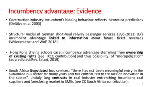 Incumbency advantage: Evidence
• Construction industry: Incumbent’s bidding behaviour reflects theoretical predictions
(De Silva et al. 2003)
• Structural model of German short-haul railway passenger services 1995–2011: DB’s
incumbent advantage linked to information about future ticket revenues
(Weiergraeber and Wolf, 2018)
• Hong Kong driving schools case: incumbency advantage stemming from ownership
of existing rights (see HKCC contribution) and thus possibility of “monopolization”
(as predicted: Rey, Salant, 2019)
• South Africa Negotiated bus services: “there has not been meaningful entry in the
subsidized bus sector for many years and this contributed to the lack of innovation in
the sector”. Unduly long contracts in coal industry entrenching incumbent coal
suppliers and foreclosing market to SMEs (see CC South Africa contribution). 6
 
