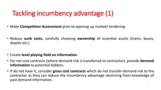 Tackling incumbency advantage (1)
• Make Competition Assessment prior to opening up market/ tendering.
• Reduce sunk costs, carefully choosing ownership of essential assets (trains, buses,
depots etc.)
• Create level playing field on information.
• For net cost contracts (where demand risk is transferred to contractor), provide demand
information to potential bidders.
• If do not have it, consider gross cost contracts which do not transfer demand risk to the
contractor as they can reduce the incumbency advantage stemming from knowledge of
past demand information.
7
 