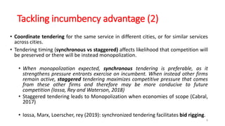 Tackling incumbency advantage (2)
• Coordinate tendering for the same service in different cities, or for similar services
across cities.
• Tendering timing (synchronous vs staggered) affects likelihood that competition will
be preserved or there will be instead monopolization.
• When monopolization expected, synchronous tendering is preferable, as it
strengthens pressure entrants exercise on incumbent. When instead other firms
remain active, staggered tendering maximizes competitive pressure that comes
from these other firms and therefore may be more conducive to future
competition (Iossa, Rey and Waterson, 2018)
• Staggered tendering leads to Monopolization when economies of scope (Cabral,
2017)
• Iossa, Marx, Loerscher, rey (2019): synchronized tendering facilitates bid rigging.
8
 