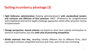 Tackling incumbency advantage (3)
• Fight Defensive administration (helping administrations!) with standardized tenders
and contracts and diffusion of best practices: HKCC: «Preference for straightforward
well-established and hard to legally challenge approaches which often prioritize income
to Government»
• Change perspective: Award criterion not based on short term subsidy minimization or
premium maximization, but also with view of preserving competition
• Divide contracts into lots, awarding initially different lots to different firms, (dual
sourcing) to enhance competitive pressure over time, even if not cost minimizing
9
 