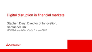 Digital disruption in financial markets
Stephen Dury, Director of Innovation,
Santander UK
OECD Roundtable, Paris, 5 June 2019
 