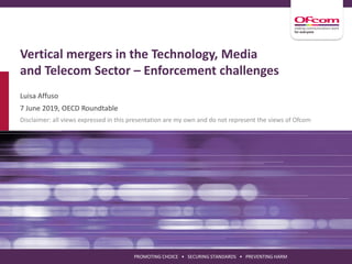 PROMOTING CHOICE • SECURING STANDARDS • PREVENTING HARM
Vertical mergers in the Technology, Media
and Telecom Sector – Enforcement challenges
Luisa Affuso
7 June 2019, OECD Roundtable
Disclaimer: all views expressed in this presentation are my own and do not represent the views of Ofcom
 
