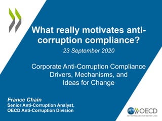 France Chain
Senior Anti-Corruption Analyst,
OECD Anti-Corruption Division
What really motivates anti-
corruption compliance?
23 September 2020
Corporate Anti-Corruption Compliance
Drivers, Mechanisms, and
Ideas for Change
 