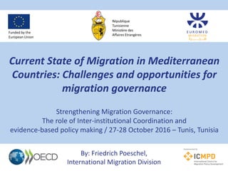 Current State of Migration in Mediterranean
Countries: Challenges and opportunities for
migration governance
Strengthening Migration Governance:
The role of Inter-institutional Coordination and
evidence-based policy making / 27-28 October 2016 – Tunis, Tunisia
By: Friedrich Poeschel,
International Migration Division
Funded by the
European Union
République
Tunisienne
Ministère des
Affaires Etrangères
 