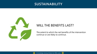 SUSTAINABILITY
A knowledge sharing initiative for MEAL users
WILL THE BENEFITS LAST?
The extent to which the net benefits of the intervention
continue or are likely to continue.
 