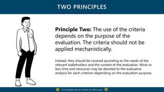 TWO PRINCIPLES
Principle Two: The use of the criteria
depends on the purpose of the
evaluation. The criteria should not be
applied mechanistically.
Instead, they should be covered according to the needs of the
relevant stakeholders and the context of the evaluation. More or
less time and resources may be devoted to the evaluative
analysis for each criterion depending on the evaluation purpose.
A knowledge sharing initiative for MEAL users
 