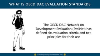 WHAT IS OECD DAC EVALUATION STANDARDS
The OECD DAC Network on
Development Evaluation (EvalNet) has
defined six evaluation criteria and two
principles for their use
A knowledge sharing initiative for MEAL users
 