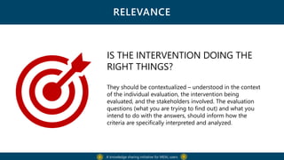 RELEVANCE
A knowledge sharing initiative for MEAL users
IS THE INTERVENTION DOING THE
RIGHT THINGS?
They should be contextualized – understood in the context
of the individual evaluation, the intervention being
evaluated, and the stakeholders involved. The evaluation
questions (what you are trying to find out) and what you
intend to do with the answers, should inform how the
criteria are specifically interpreted and analyzed.
 
