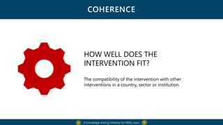 COHERENCE
A knowledge sharing initiative for MEAL users
HOW WELL DOES THE
INTERVENTION FIT?
The compatibility of the intervention with other
interventions in a country, sector or institution.
 