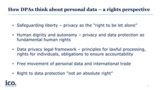 How DPAs think about personal data – a rights perspective
• Safeguarding liberty – privacy as the “right to be let alone”
• Human dignity and autonomy – privacy and data protection as
fundamental human rights
• Data privacy legal framework – principles for lawful processing,
rights for individuals, obligations to ensure accountability
• Free movement of personal data and international trade
• Right to data protection “not an absolute right”
2
 