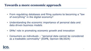 Towards a more economic approach
• From regulating databases and filing systems to becoming a “law
of everything” in the digital economy?
• Understanding the economic importance of personal data and
data driven business models
• DPAs’ role in promoting economic growth and innovation
• Consumers as individuals – “personal data cannot be considered
as a tradeable commodity” (EDPB, Opinion 08/2024)
3
 