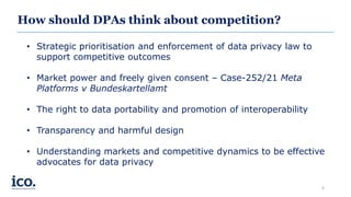 How should DPAs think about competition?
• Strategic prioritisation and enforcement of data privacy law to
support competitive outcomes
• Market power and freely given consent – Case-252/21 Meta
Platforms v Bundeskartellamt
• The right to data portability and promotion of interoperability
• Transparency and harmful design
• Understanding markets and competitive dynamics to be effective
advocates for data privacy
4
 