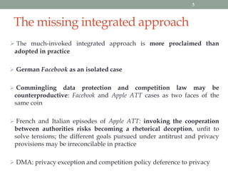 The missing integrated approach
 The much-invoked integrated approach is more proclaimed than
adopted in practice
 German Facebook as an isolated case
 Commingling data protection and competition law may be
counterproductive: Facebook and Apple ATT cases as two faces of the
same coin
 French and Italian episodes of Apple ATT: invoking the cooperation
between authorities risks becoming a rhetorical deception, unfit to
solve tensions; the different goals pursued under antitrust and privacy
provisions may be irreconcilable in practice
 DMA: privacy exception and competition policy deference to privacy
5
 