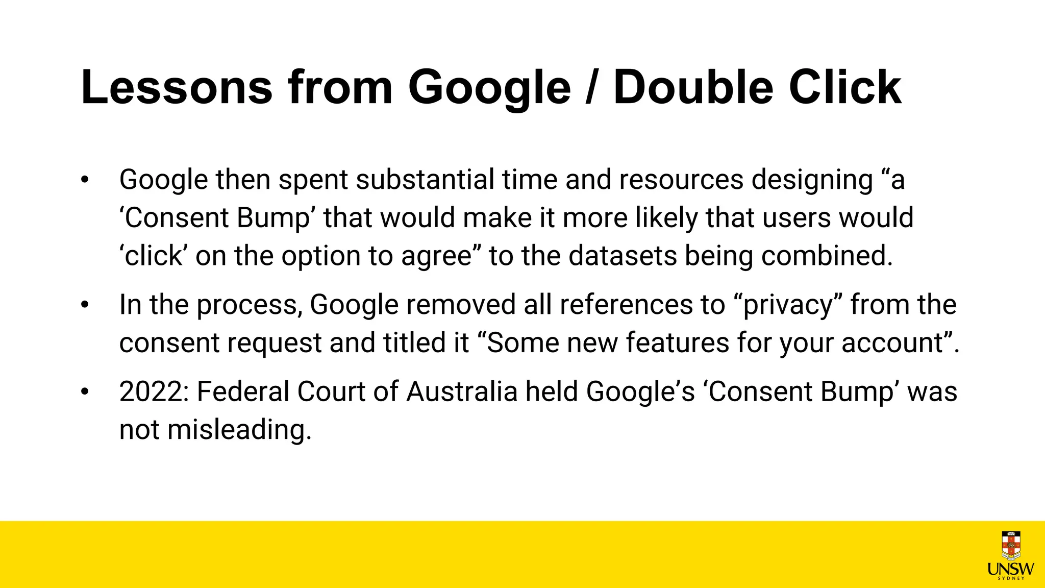Lessons from Google / Double Click
• Google then spent substantial time and resources designing “a
‘Consent Bump’ that would make it more likely that users would
‘click’ on the option to agree” to the datasets being combined.
• In the process, Google removed all references to “privacy” from the
consent request and titled it “Some new features for your account”.
• 2022: Federal Court of Australia held Google’s ‘Consent Bump’ was
not misleading.
 