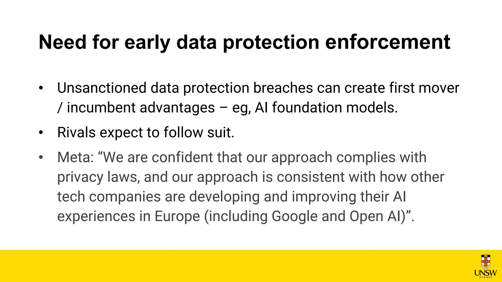 Need for early data protection enforcement
• Unsanctioned data protection breaches can create first mover
/ incumbent advantages – eg, AI foundation models.
• Rivals expect to follow suit.
• Meta: “We are confident that our approach complies with
privacy laws, and our approach is consistent with how other
tech companies are developing and improving their AI
experiences in Europe (including Google and Open AI)”.
 