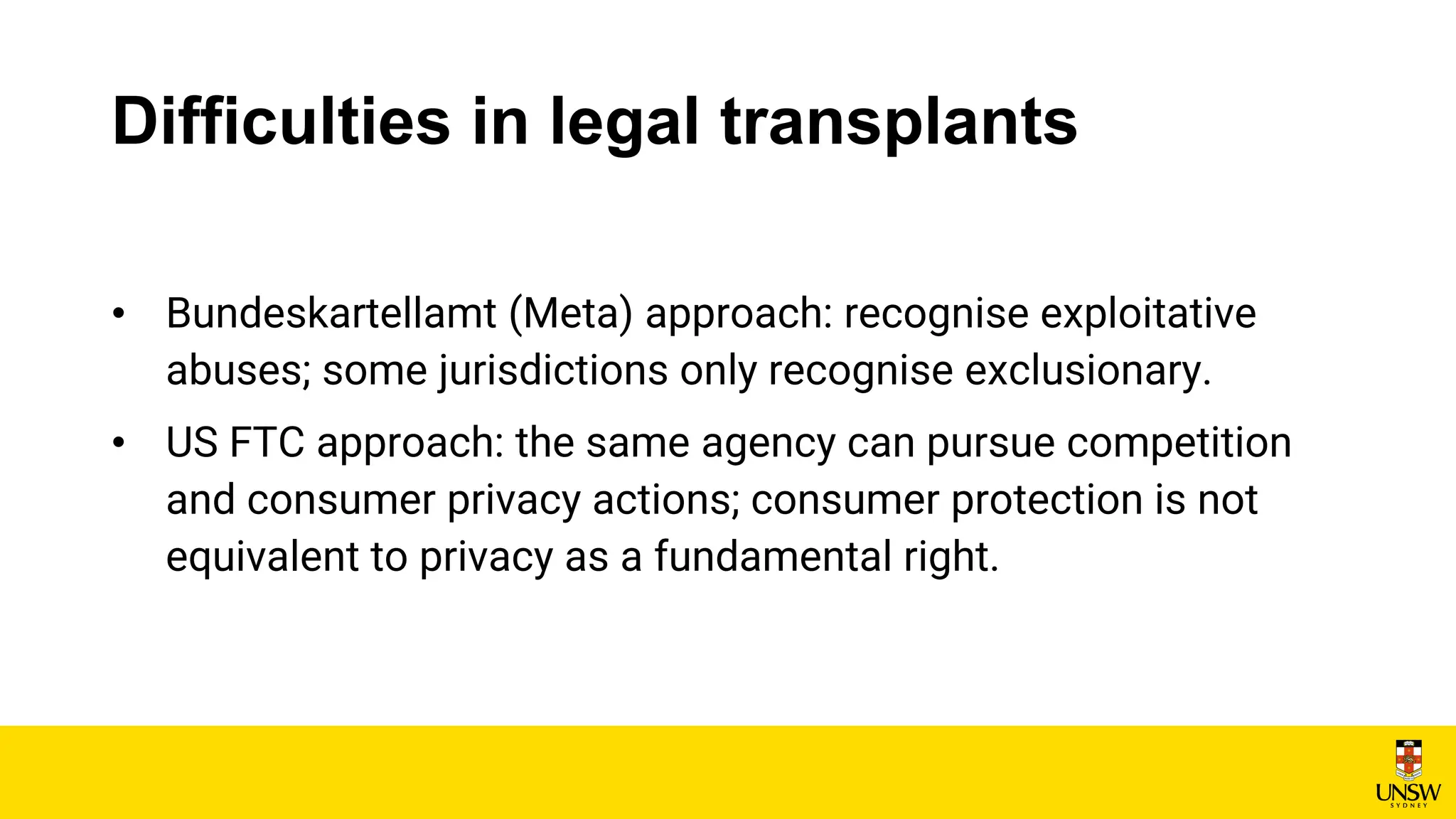 Difficulties in legal transplants
• Bundeskartellamt (Meta) approach: recognise exploitative
abuses; some jurisdictions only recognise exclusionary.
• US FTC approach: the same agency can pursue competition
and consumer privacy actions; consumer protection is not
equivalent to privacy as a fundamental right.
 
