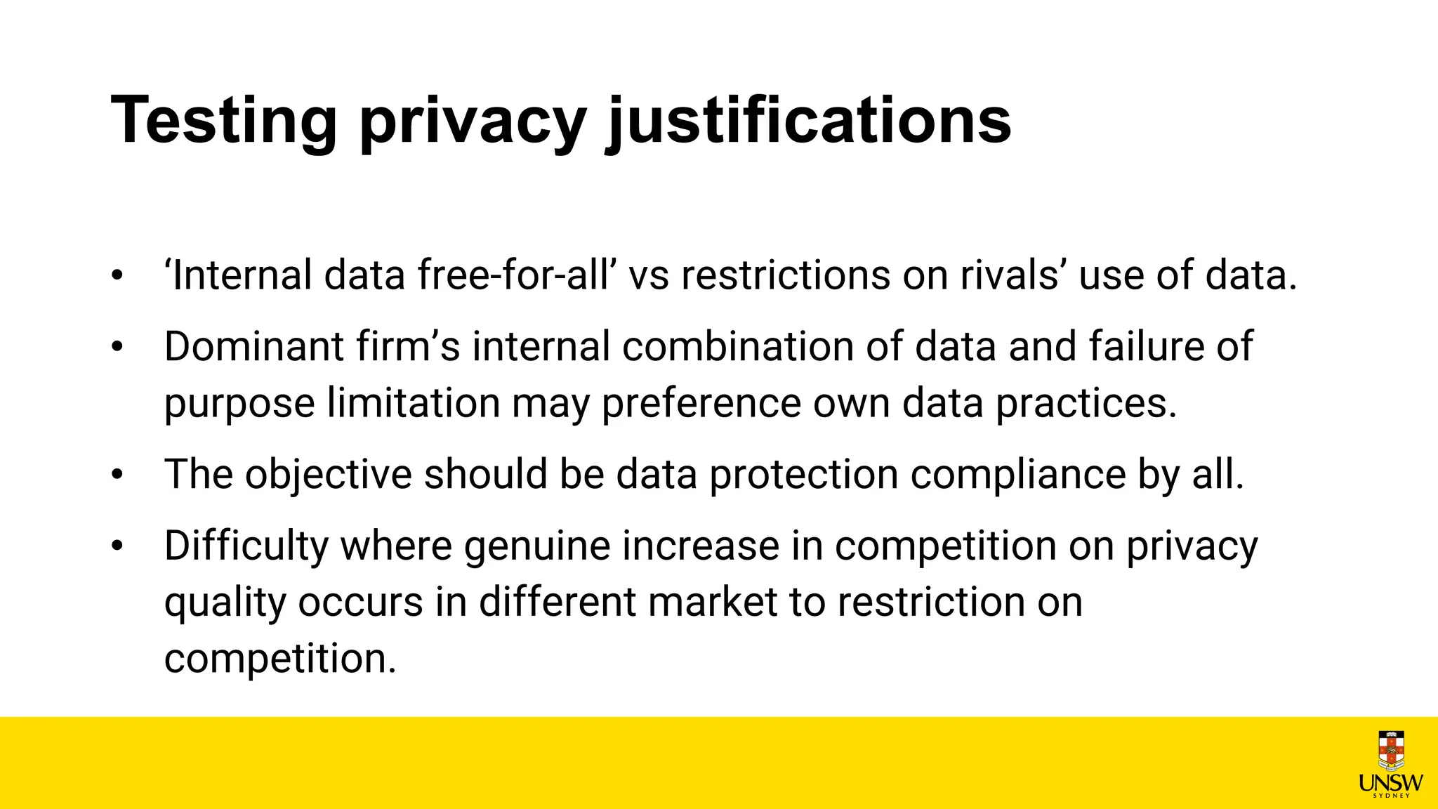 Testing privacy justifications
• ‘Internal data free-for-all’ vs restrictions on rivals’ use of data.
• Dominant firm’s internal combination of data and failure of
purpose limitation may preference own data practices.
• The objective should be data protection compliance by all.
• Difficulty where genuine increase in competition on privacy
quality occurs in different market to restriction on
competition.
 