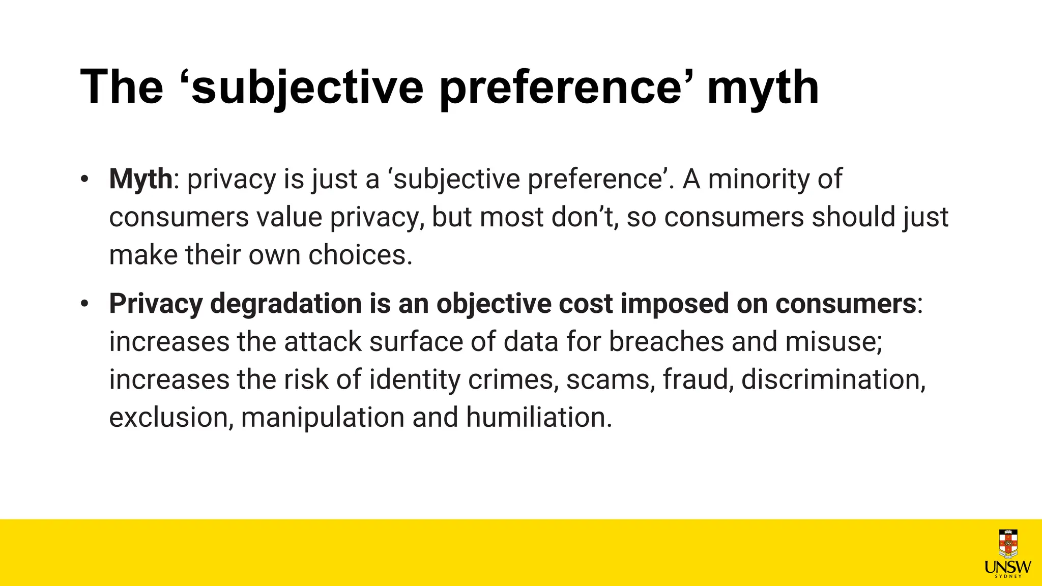 The ‘subjective preference’ myth
• Myth: privacy is just a ‘subjective preference’. A minority of
consumers value privacy, but most don’t, so consumers should just
make their own choices.
• Privacy degradation is an objective cost imposed on consumers:
increases the attack surface of data for breaches and misuse;
increases the risk of identity crimes, scams, fraud, discrimination,
exclusion, manipulation and humiliation.
 