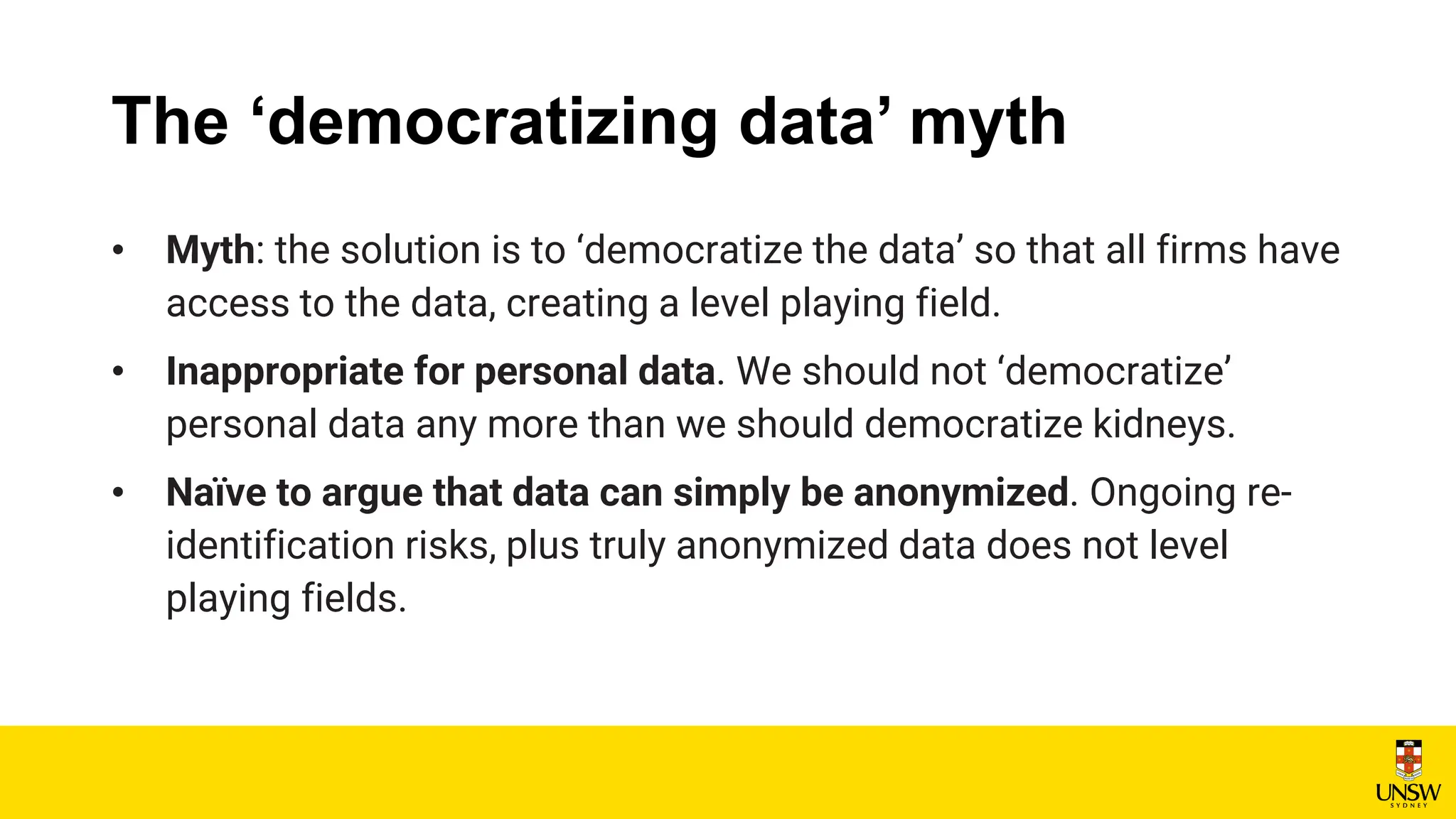 The ‘democratizing data’ myth
• Myth: the solution is to ‘democratize the data’ so that all firms have
access to the data, creating a level playing field.
• Inappropriate for personal data. We should not ‘democratize’
personal data any more than we should democratize kidneys.
• Naïve to argue that data can simply be anonymized. Ongoing re-
identification risks, plus truly anonymized data does not level
playing fields.
 