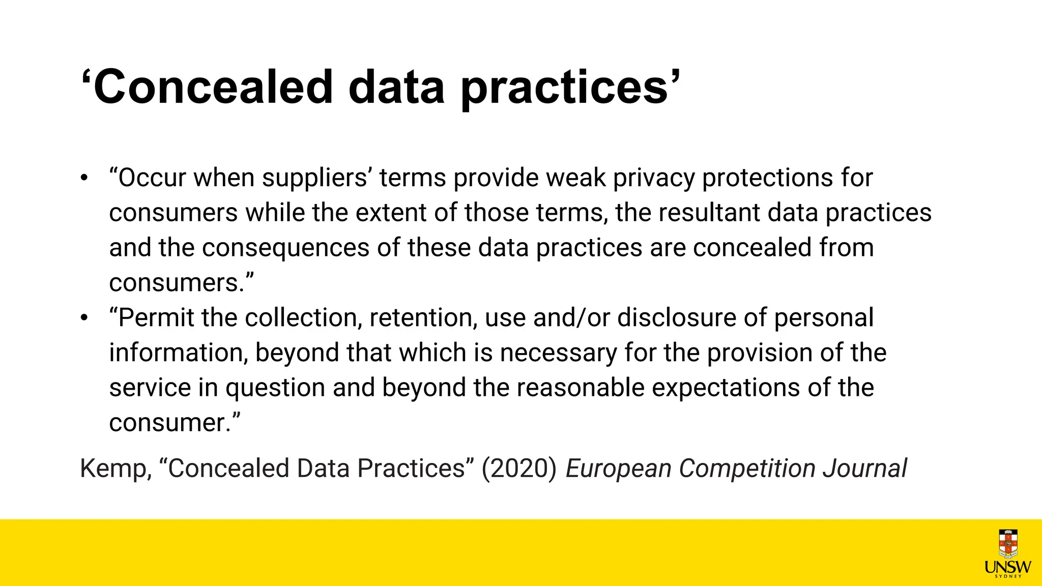 ‘Concealed data practices’
• “Occur when suppliers’ terms provide weak privacy protections for
consumers while the extent of those terms, the resultant data practices
and the consequences of these data practices are concealed from
consumers.”
• “Permit the collection, retention, use and/or disclosure of personal
information, beyond that which is necessary for the provision of the
service in question and beyond the reasonable expectations of the
consumer.”
Kemp, “Concealed Data Practices” (2020) European Competition Journal
 