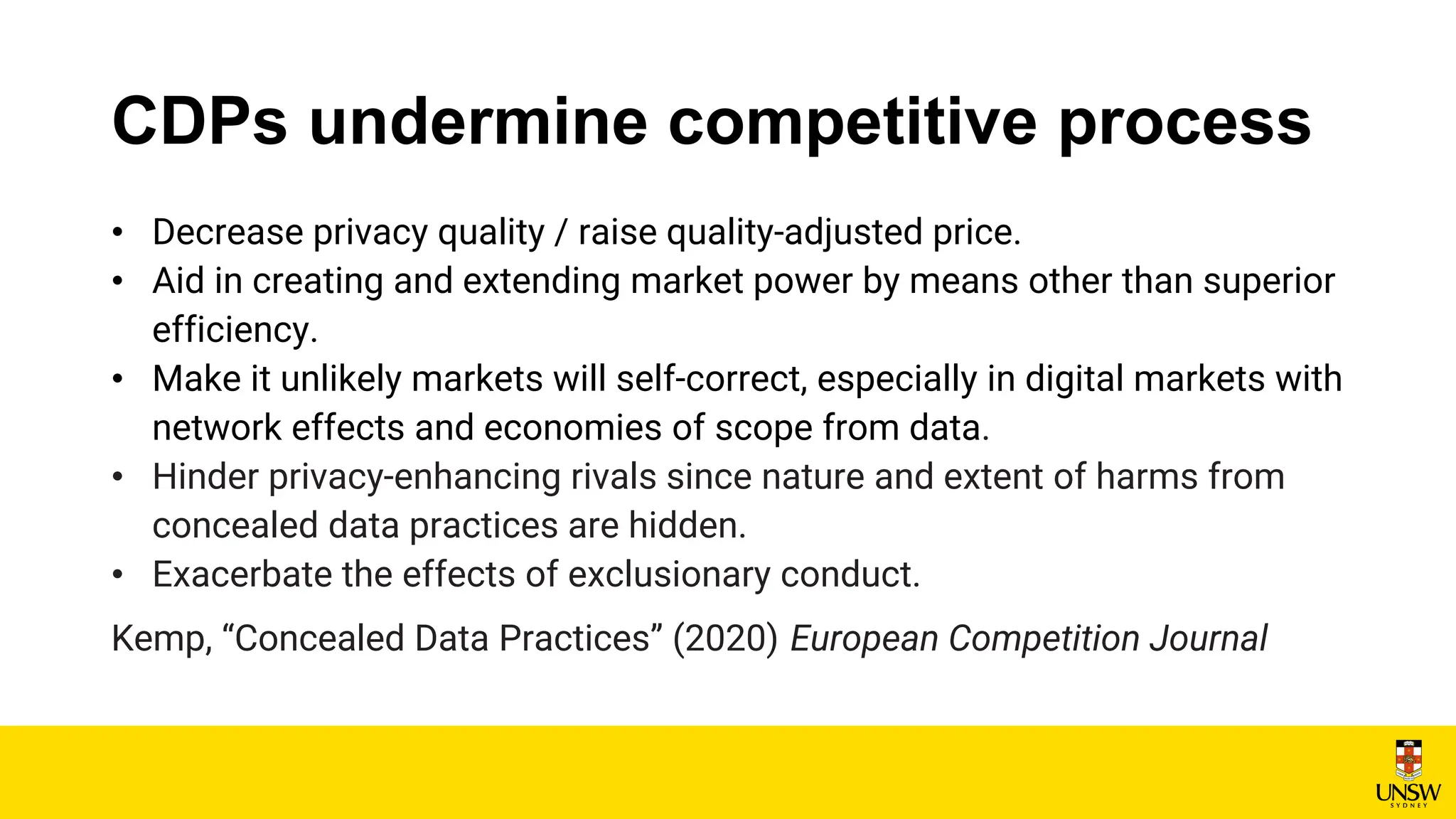 CDPs undermine competitive process
• Decrease privacy quality / raise quality-adjusted price.
• Aid in creating and extending market power by means other than superior
efficiency.
• Make it unlikely markets will self-correct, especially in digital markets with
network effects and economies of scope from data.
• Hinder privacy-enhancing rivals since nature and extent of harms from
concealed data practices are hidden.
• Exacerbate the effects of exclusionary conduct.
Kemp, “Concealed Data Practices” (2020) European Competition Journal
 