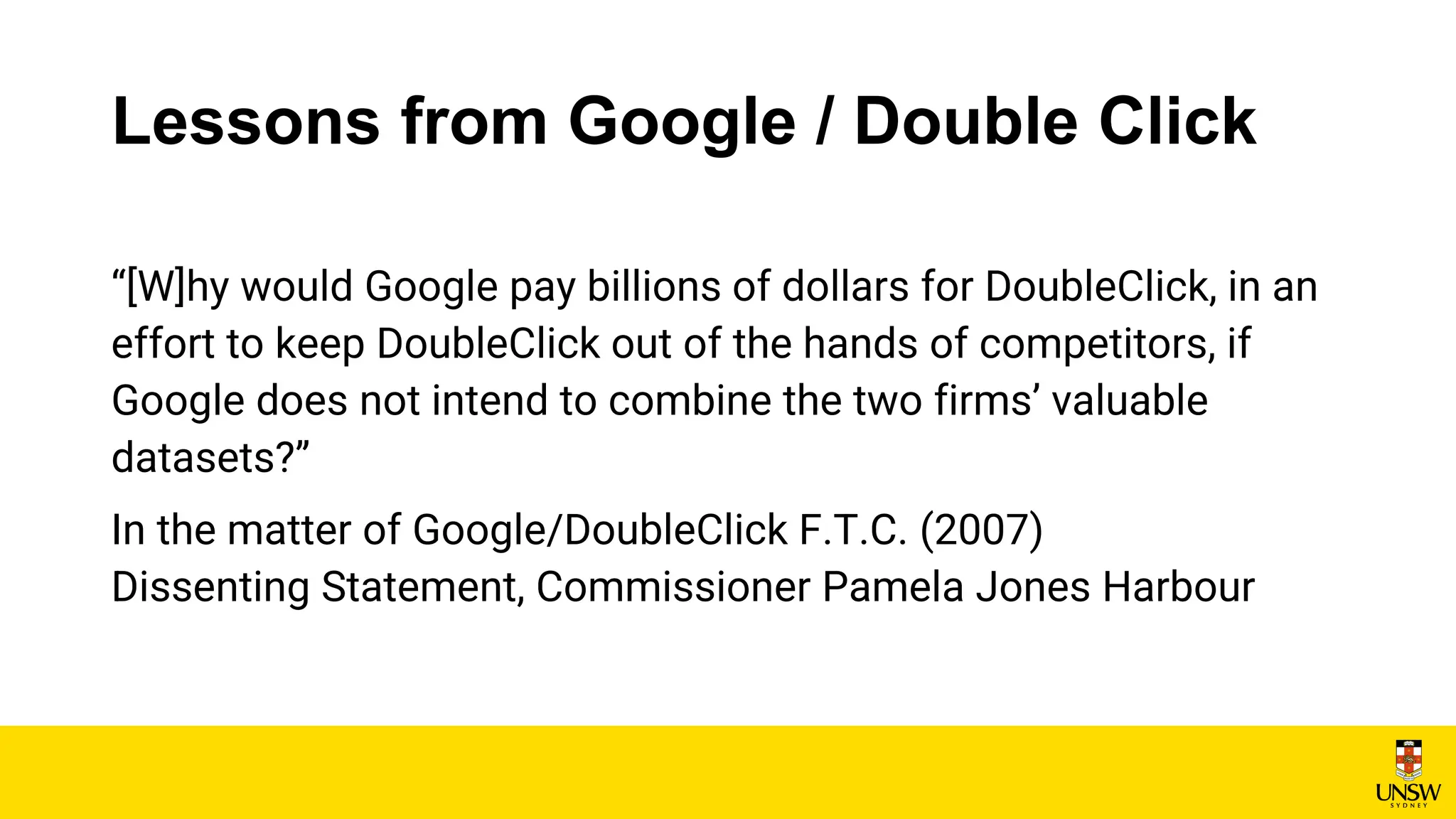 Lessons from Google / Double Click
“[W]hy would Google pay billions of dollars for DoubleClick, in an
effort to keep DoubleClick out of the hands of competitors, if
Google does not intend to combine the two firms’ valuable
datasets?”
In the matter of Google/DoubleClick F.T.C. (2007)
Dissenting Statement, Commissioner Pamela Jones Harbour
 