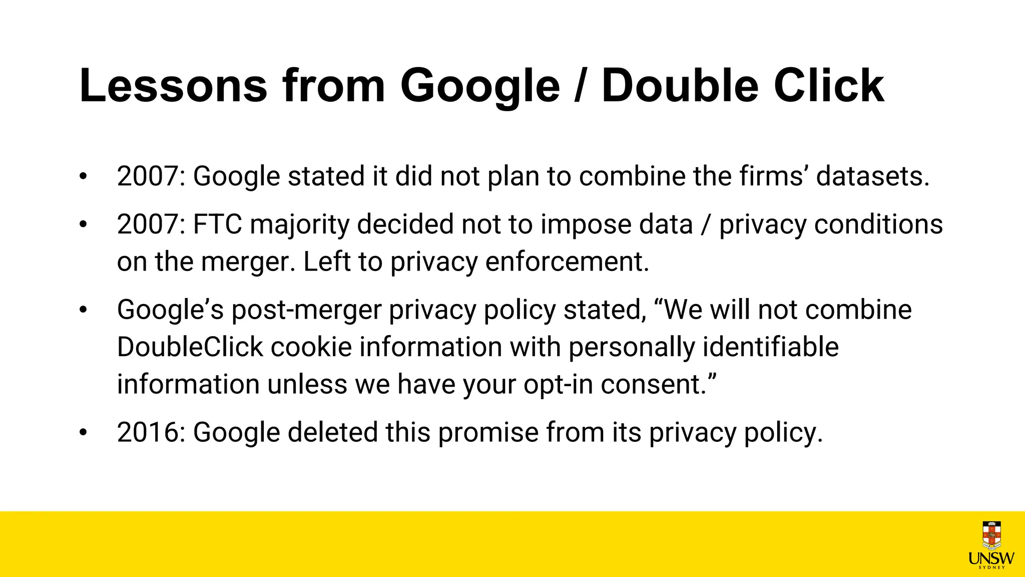 Lessons from Google / Double Click
• 2007: Google stated it did not plan to combine the firms’ datasets.
• 2007: FTC majority decided not to impose data / privacy conditions
on the merger. Left to privacy enforcement.
• Google’s post-merger privacy policy stated, “We will not combine
DoubleClick cookie information with personally identifiable
information unless we have your opt-in consent.”
• 2016: Google deleted this promise from its privacy policy.
 