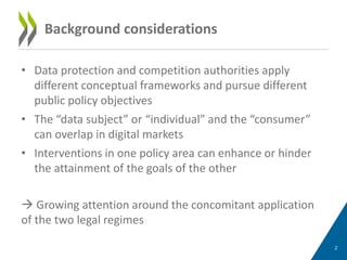 • Data protection and competition authorities apply
different conceptual frameworks and pursue different
public policy objectives
• The “data subject” or “individual” and the “consumer”
can overlap in digital markets
• Interventions in one policy area can enhance or hinder
the attainment of the goals of the other
 Growing attention around the concomitant application
of the two legal regimes
2
Background considerations
 